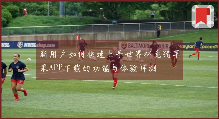新用户如何快速上手世界杯竞猜苹果APP下载的功能与体验评测