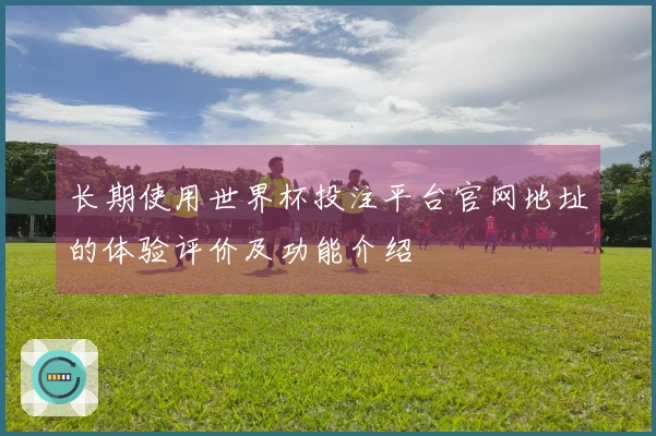长期使用世界杯投注平台官网地址的体验评价及功能介绍