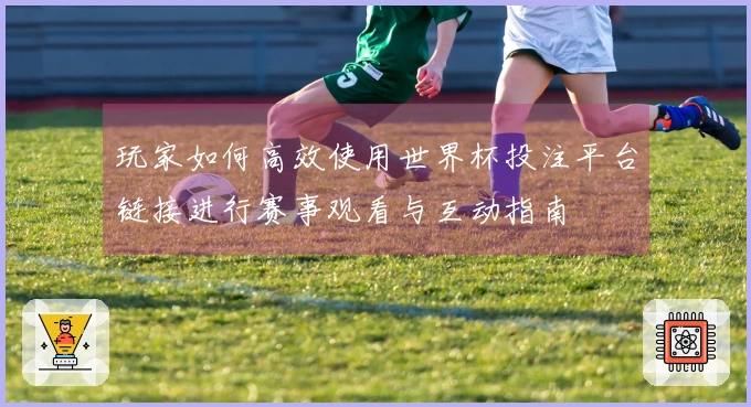 玩家如何高效使用世界杯投注平台链接进行赛事观看与互动指南